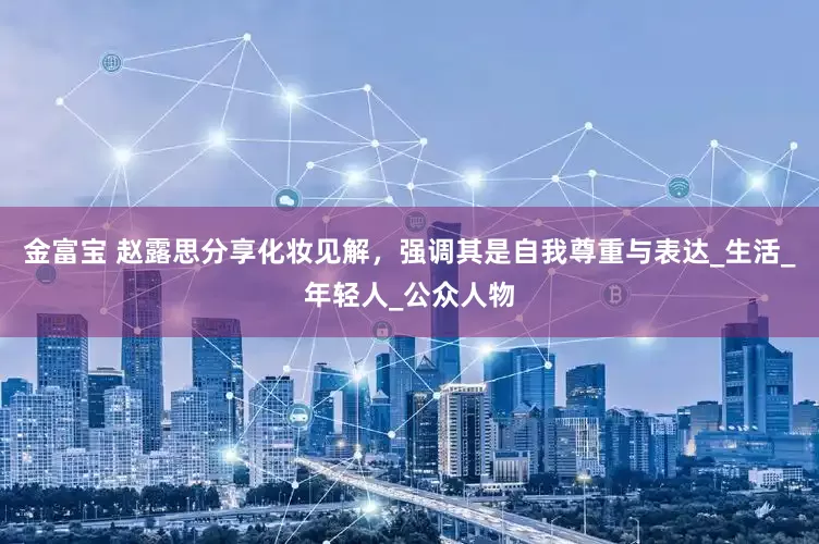金富宝 赵露思分享化妆见解，强调其是自我尊重与表达_生活_年轻人_公众人物