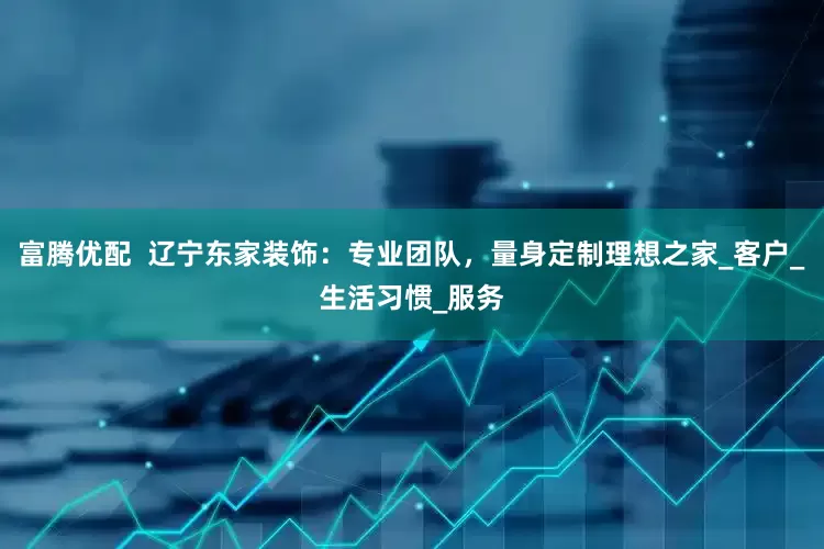 富腾优配  辽宁东家装饰：专业团队，量身定制理想之家_客户_生活习惯_服务