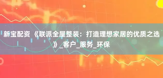 新宝配资 《联派全屋整装：打造理想家居的优质之选》_客户_服务_环保