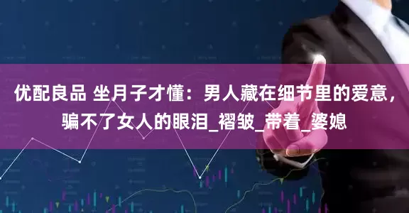 优配良品 坐月子才懂：男人藏在细节里的爱意，骗不了女人的眼泪_褶皱_带着_婆媳