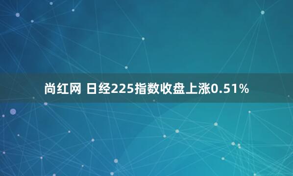尚红网 日经225指数收盘上涨0.51%