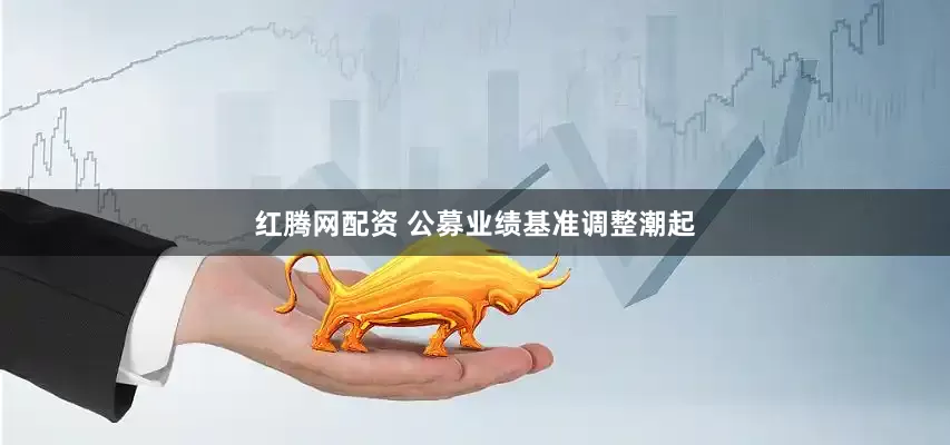 红腾网配资 公募业绩基准调整潮起