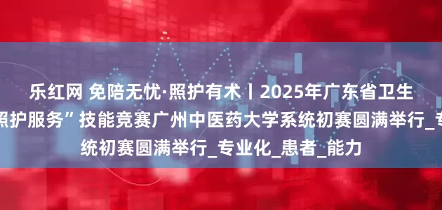 乐红网 免陪无忧·照护有术丨2025年广东省卫生健康行业＂免陪照护服务”技能竞赛广州中医药大学系统初赛圆满举行_专业化_患者_能力