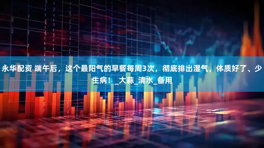 永华配资 端午后，这个最阳气的早餐每周3次，彻底排出湿气，体质好了、少生病！_大蒜_清水_备用
