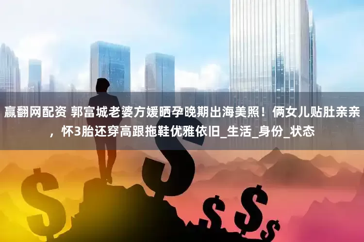 赢翻网配资 郭富城老婆方媛晒孕晚期出海美照！俩女儿贴肚亲亲，怀3胎还穿高跟拖鞋优雅依旧_生活_身份_状态