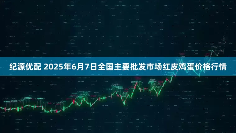 纪源优配 2025年6月7日全国主要批发市场红皮鸡蛋价格行情