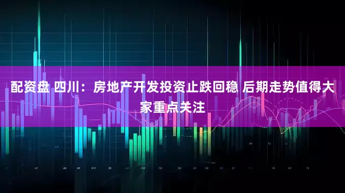 配资盘 四川：房地产开发投资止跌回稳 后期走势值得大家重点关注