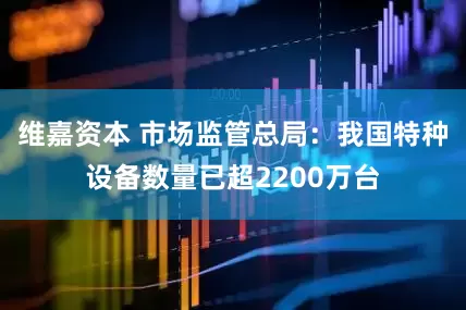 维嘉资本 市场监管总局：我国特种设备数量已超2200万台