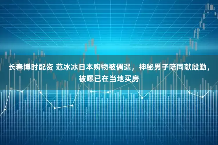 长春博时配资 范冰冰日本购物被偶遇，神秘男子陪同献殷勤，被曝已在当地买房