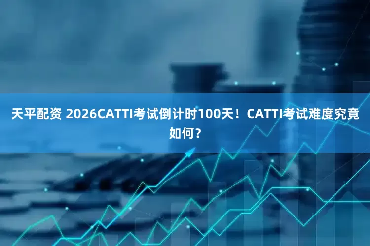 天平配资 2026CATTI考试倒计时100天！CATTI考试难度究竟如何？